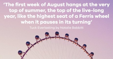 A photo of a Ferris wheel with a quote from Tuck Everlasting by Natalie Babbitt: 'The first week of August hangs at the very top of summer, the top of the live-long year, like the highest seat of a Ferris wheel when it pauses in its turning'